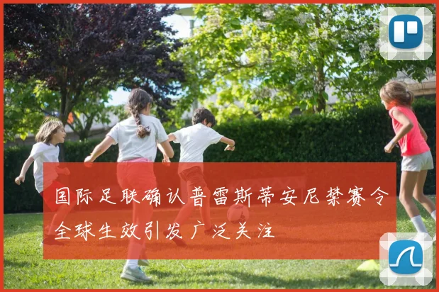 国际足联确认普雷斯蒂安尼禁赛令全球生效引发广泛关注
